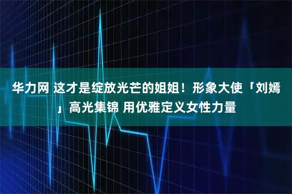 华力网 这才是绽放光芒的姐姐！形象大使「刘嫣」高光集锦 用优雅定义女性力量