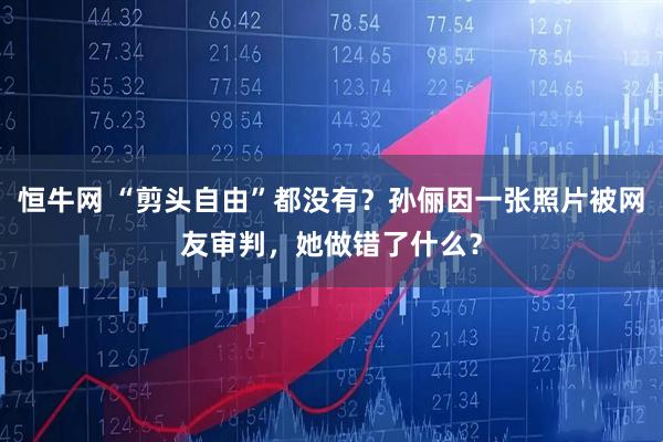 恒牛网 “剪头自由”都没有？孙俪因一张照片被网友审判，她做错了什么？