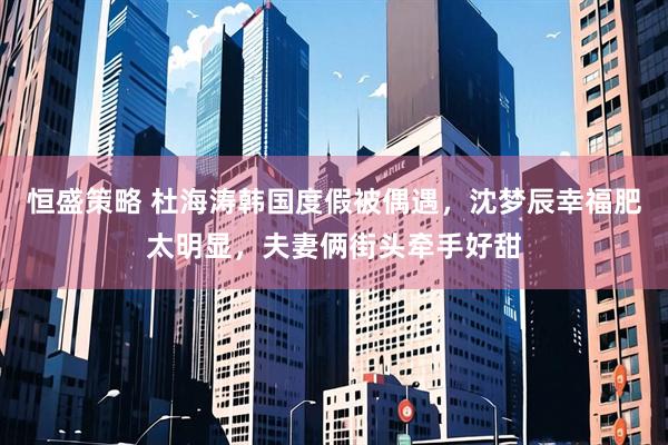 恒盛策略 杜海涛韩国度假被偶遇，沈梦辰幸福肥太明显，夫妻俩街头牵手好甜