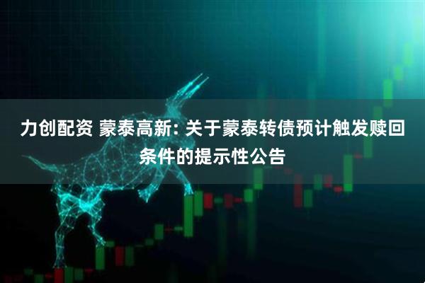 力创配资 蒙泰高新: 关于蒙泰转债预计触发赎回条件的提示性公告