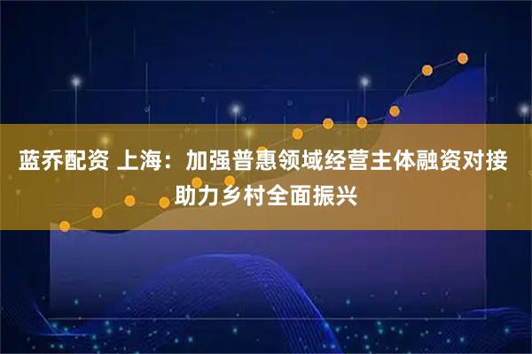 蓝乔配资 上海：加强普惠领域经营主体融资对接 助力乡村全面振兴
