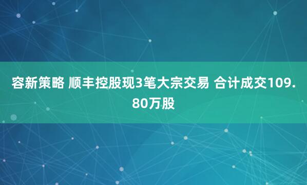 容新策略 顺丰控股现3笔大宗交易 合计成交109.80万股