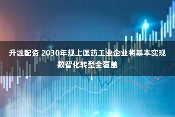 升融配资 2030年规上医药工业企业将基本实现数智化转型全覆盖