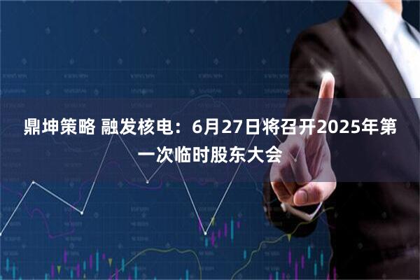 鼎坤策略 融发核电：6月27日将召开2025年第一次临时股东大会