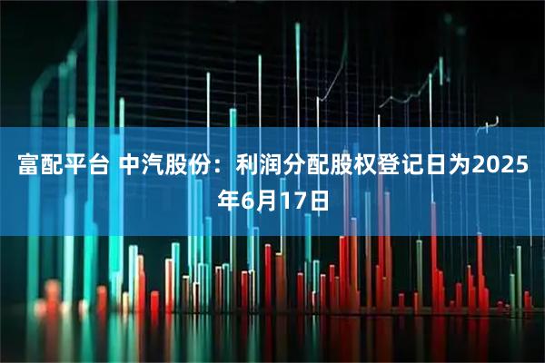 富配平台 中汽股份：利润分配股权登记日为2025年6月17日