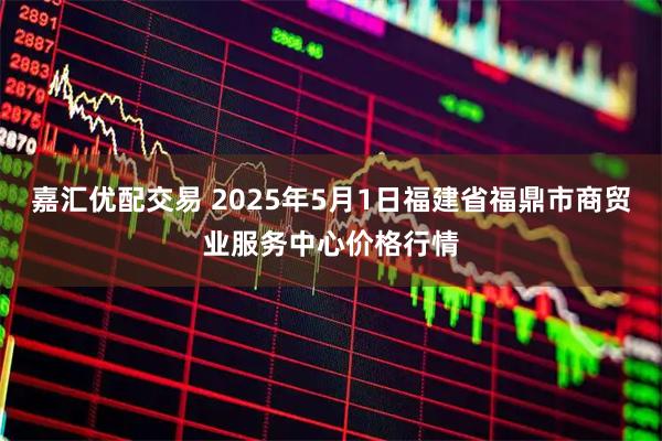 嘉汇优配交易 2025年5月1日福建省福鼎市商贸业服务中心价格行情