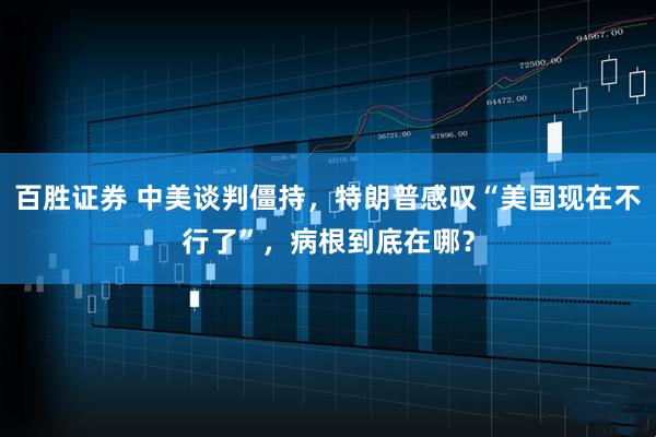 百胜证券 中美谈判僵持，特朗普感叹“美国现在不行了”，病根到底在哪？