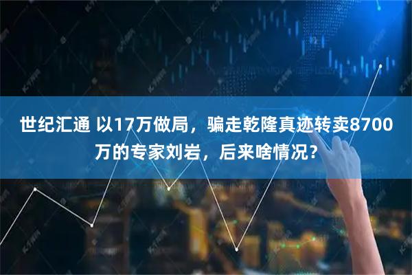 世纪汇通 以17万做局，骗走乾隆真迹转卖8700万的专家刘岩，后来啥情况？