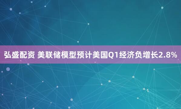 弘盛配资 美联储模型预计美国Q1经济负增长2.8%
