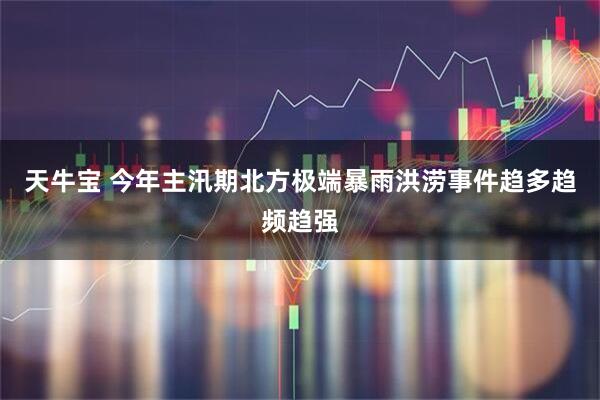 天牛宝 今年主汛期北方极端暴雨洪涝事件趋多趋频趋强