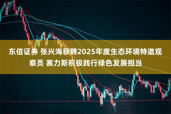 东信证券 张兴海获聘2025年度生态环境特邀观察员 赛力斯积极践行绿色发展担当