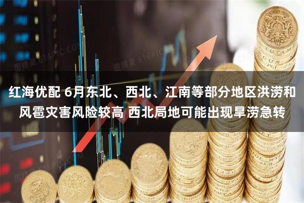 红海优配 6月东北、西北、江南等部分地区洪涝和风雹灾害风险较高 西北局地可能出现旱涝急转