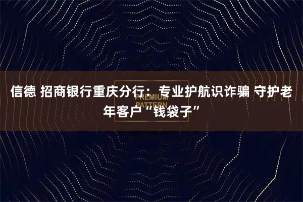 信德 招商银行重庆分行：专业护航识诈骗 守护老年客户“钱袋子”