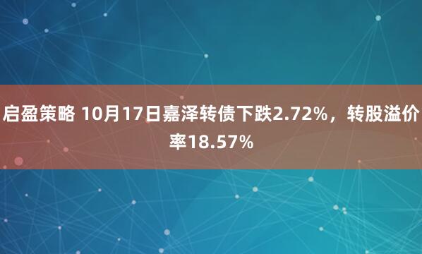 启盈策略 10月17日嘉泽转债下跌2.72%，转股溢价率18.57%
