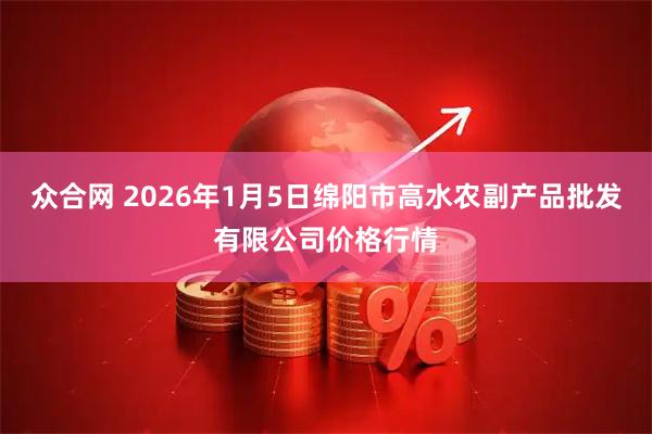 众合网 2026年1月5日绵阳市高水农副产品批发有限公司价格行情