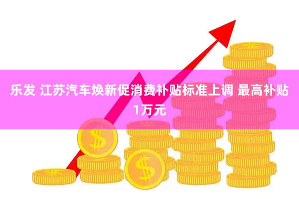 乐发 江苏汽车焕新促消费补贴标准上调 最高补贴1万元