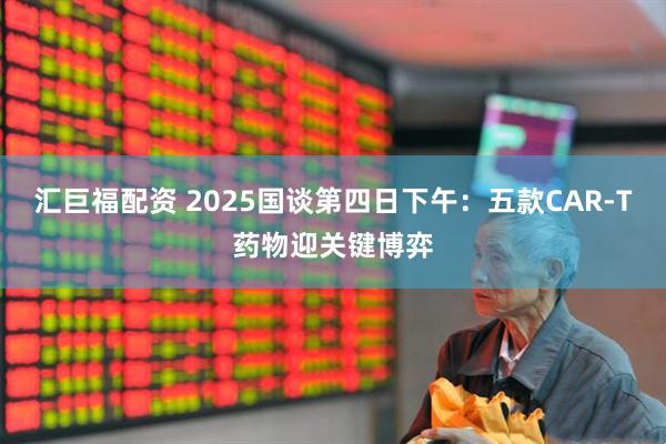 汇巨福配资 2025国谈第四日下午：五款CAR-T药物迎关键博弈