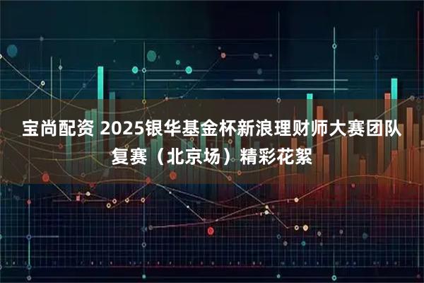 宝尚配资 2025银华基金杯新浪理财师大赛团队复赛（北京场）精彩花絮