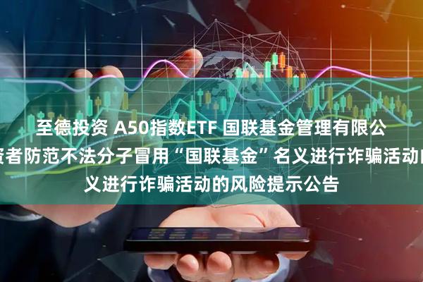 至德投资 A50指数ETF 国联基金管理有限公司关于提醒投资者防范不法分子冒用“国联基金”名义进行诈骗活动的风险提示公告